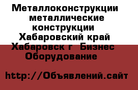 Металлоконструкции, металлические конструкции - Хабаровский край, Хабаровск г. Бизнес » Оборудование   